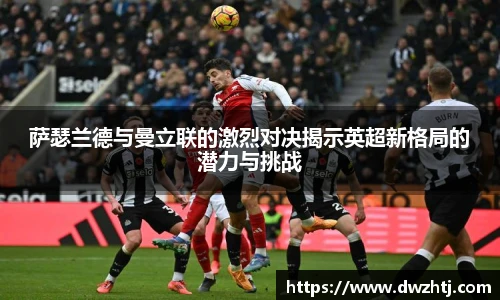 萨瑟兰德与曼立联的激烈对决揭示英超新格局的潜力与挑战